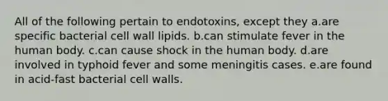 All of the following pertain to endotoxins, except they a.are specific bacterial cell wall lipids. b.can stimulate fever in the human body. c.can cause shock in the human body. d.are involved in typhoid fever and some meningitis cases. e.are found in acid-fast bacterial cell walls.