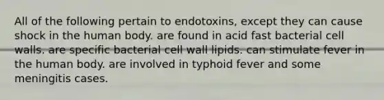 All of the following pertain to endotoxins, except they can cause shock in the human body. are found in acid fast bacterial cell walls. are specific bacterial cell wall lipids. can stimulate fever in the human body. are involved in typhoid fever and some meningitis cases.