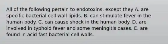 All of the following pertain to endotoxins, except they A. are specific bacterial cell wall lipids. B. can stimulate fever in the human body. C. can cause shock in the human body. D. are involved in typhoid fever and some meningitis cases. E. are found in acid fast bacterial cell walls.