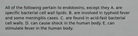 All of the following pertain to endotoxins, except they A. are specific bacterial cell wall lipids. B. are involved in typhoid fever and some meningitis cases. C. are found in acid-fast bacterial cell walls. D. can cause shock in the human body. E. can stimulate fever in the human body.