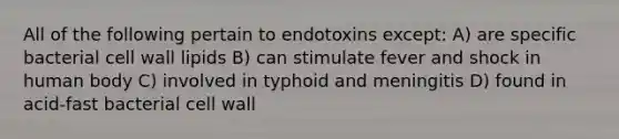 All of the following pertain to endotoxins except: A) are specific bacterial cell wall lipids B) can stimulate fever and shock in human body C) involved in typhoid and meningitis D) found in acid-fast bacterial cell wall