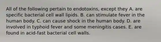 All of the following pertain to endotoxins, except they A. are specific bacterial cell wall lipids. B. can stimulate fever in the human body. C. can cause shock in the human body. D. are involved in typhoid fever and some meningitis cases. E. are found in acid-fast bacterial cell walls.