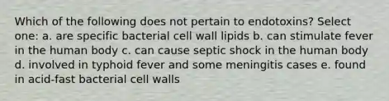 Which of the following does not pertain to endotoxins? Select one: a. are specific bacterial cell wall lipids b. can stimulate fever in the human body c. can cause septic shock in the human body d. involved in typhoid fever and some meningitis cases e. found in acid-fast bacterial cell walls