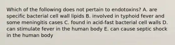 Which of the following does not pertain to endotoxins? A. are specific bacterial cell wall lipids B. involved in typhoid fever and some meningitis cases C. found in acid-fast bacterial cell walls D. can stimulate fever in the human body E. can cause septic shock in the human body