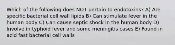 Which of the following does NOT pertain to endotoxins? A) Are specific bacterial cell wall lipids B) Can stimulate fever in the human body C) Can cause septic shock in the human body D) Involve in typhoid fever and some meningitis cases E) Found in acid fast bacterial cell walls