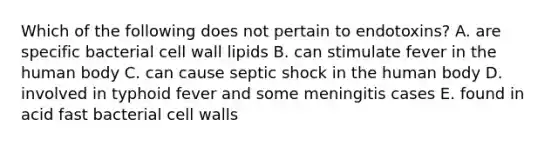 Which of the following does not pertain to endotoxins? A. are specific bacterial cell wall lipids B. can stimulate fever in the human body C. can cause septic shock in the human body D. involved in typhoid fever and some meningitis cases E. found in acid fast bacterial cell walls