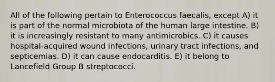 All of the following pertain to Enterococcus faecalis, except A) it is part of the normal microbiota of the human large intestine. B) it is increasingly resistant to many antimicrobics. C) it causes hospital-acquired wound infections, urinary tract infections, and septicemias. D) it can cause endocarditis. E) it belong to Lancefield Group B streptococci.