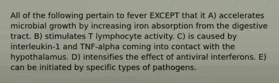 All of the following pertain to fever EXCEPT that it A) accelerates microbial growth by increasing iron absorption from the digestive tract. B) stimulates T lymphocyte activity. C) is caused by interleukin-1 and TNF-alpha coming into contact with the hypothalamus. D) intensifies the effect of antiviral interferons. E) can be initiated by specific types of pathogens.