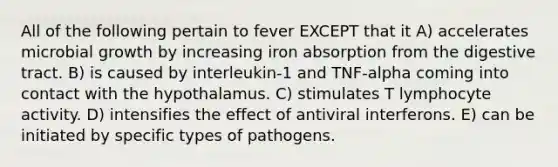 All of the following pertain to fever EXCEPT that it A) accelerates microbial growth by increasing iron absorption from the digestive tract. B) is caused by interleukin-1 and TNF-alpha coming into contact with the hypothalamus. C) stimulates T lymphocyte activity. D) intensifies the effect of antiviral interferons. E) can be initiated by specific types of pathogens.