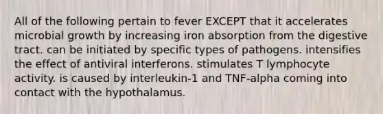 All of the following pertain to fever EXCEPT that it accelerates microbial growth by increasing iron absorption from the digestive tract. can be initiated by specific types of pathogens. intensifies the effect of antiviral interferons. stimulates T lymphocyte activity. is caused by interleukin-1 and TNF-alpha coming into contact with the hypothalamus.