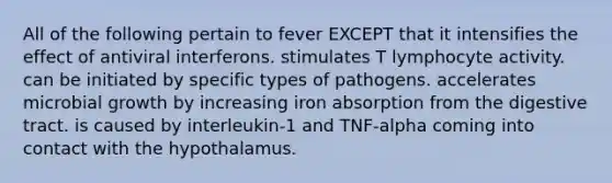 All of the following pertain to fever EXCEPT that it intensifies the effect of antiviral interferons. stimulates T lymphocyte activity. can be initiated by specific types of pathogens. accelerates microbial growth by increasing iron absorption from the digestive tract. is caused by interleukin-1 and TNF-alpha coming into contact with the hypothalamus.