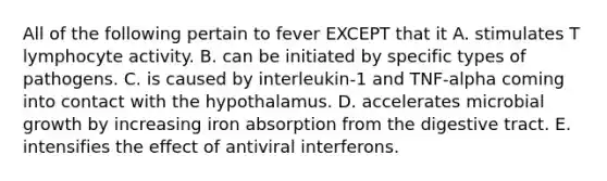 All of the following pertain to fever EXCEPT that it A. stimulates T lymphocyte activity. B. can be initiated by specific types of pathogens. C. is caused by interleukin-1 and TNF-alpha coming into contact with the hypothalamus. D. accelerates microbial growth by increasing iron absorption from the digestive tract. E. intensifies the effect of antiviral interferons.