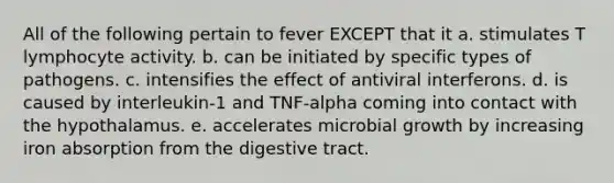 All of the following pertain to fever EXCEPT that it a. stimulates T lymphocyte activity. b. can be initiated by specific types of pathogens. c. intensifies the effect of antiviral interferons. d. is caused by interleukin-1 and TNF-alpha coming into contact with the hypothalamus. e. accelerates microbial growth by increasing iron absorption from the digestive tract.