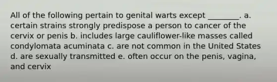 All of the following pertain to genital warts except ________. a. certain strains strongly predispose a person to cancer of the cervix or penis b. includes large cauliflower-like masses called condylomata acuminata c. are not common in the United States d. are sexually transmitted e. often occur on the penis, vagina, and cervix