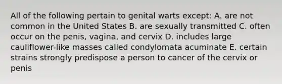 All of the following pertain to genital warts except: A. are not common in the United States B. are sexually transmitted C. often occur on the penis, vagina, and cervix D. includes large cauliflower-like masses called condylomata acuminate E. certain strains strongly predispose a person to cancer of the cervix or penis