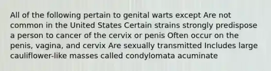 All of the following pertain to genital warts except Are not common in the United States Certain strains strongly predispose a person to cancer of the cervix or penis Often occur on the penis, vagina, and cervix Are sexually transmitted Includes large cauliflower-like masses called condylomata acuminate