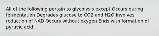 All of the following pertain to glycolysis except Occurs during fermentation Degrades glucose to CO2 and H2O Involves reduction of NAD Occurs without oxygen Ends with formation of pyruvic acid