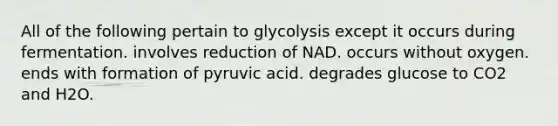 All of the following pertain to glycolysis except it occurs during fermentation. involves reduction of NAD. occurs without oxygen. ends with formation of pyruvic acid. degrades glucose to CO2 and H2O.