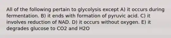 All of the following pertain to glycolysis except A) it occurs during fermentation. B) it ends with formation of pyruvic acid. C) it involves reduction of NAD. D) it occurs without oxygen. E) it degrades glucose to CO2 and H2O