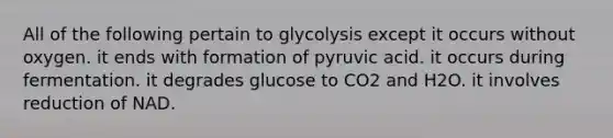 All of the following pertain to glycolysis except it occurs without oxygen. it ends with formation of pyruvic acid. it occurs during fermentation. it degrades glucose to CO2 and H2O. it involves reduction of NAD.