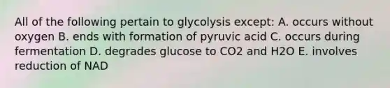 All of the following pertain to glycolysis except: A. occurs without oxygen B. ends with formation of pyruvic acid C. occurs during fermentation D. degrades glucose to CO2 and H2O E. involves reduction of NAD