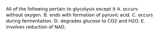 All of the following pertain to glycolysis except it A. occurs without oxygen. B. ends with formation of pyruvic acid. C. occurs during fermentation. D. degrades glucose to CO2 and H2O. E. involves reduction of NAD.