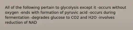 All of the following pertain to glycolysis except it -occurs without oxygen -ends with formation of pyruvic acid -occurs during fermentation -degrades glucose to CO2 and H2O -involves reduction of NAD