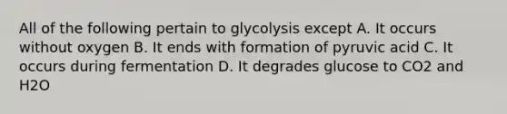 All of the following pertain to glycolysis except A. It occurs without oxygen B. It ends with formation of pyruvic acid C. It occurs during fermentation D. It degrades glucose to CO2 and H2O