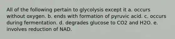 All of the following pertain to glycolysis except it a. occurs without oxygen. b. ends with formation of pyruvic acid. c. occurs during fermentation. d. degrades glucose to CO2 and H2O. e. involves reduction of NAD.