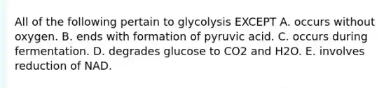 All of the following pertain to glycolysis EXCEPT A. occurs without oxygen. B. ends with formation of pyruvic acid. C. occurs during fermentation. D. degrades glucose to CO2 and H2O. E. involves reduction of NAD.