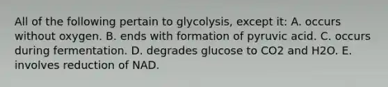 All of the following pertain to glycolysis, except it: A. occurs without oxygen. B. ends with formation of pyruvic acid. C. occurs during fermentation. D. degrades glucose to CO2 and H2O. E. involves reduction of NAD.