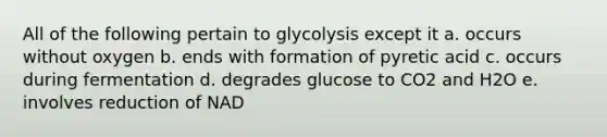 All of the following pertain to glycolysis except it a. occurs without oxygen b. ends with formation of pyretic acid c. occurs during fermentation d. degrades glucose to CO2 and H2O e. involves reduction of NAD