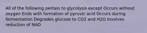 All of the following pertain to glycolysis except Occurs without oxygen Ends with formation of pyruvic acid Occurs during fermentation Degrades glucose to CO2 and H2O Involves reduction of NAD