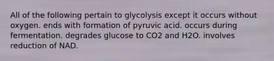 All of the following pertain to glycolysis except it occurs without oxygen. ends with formation of pyruvic acid. occurs during fermentation. degrades glucose to CO2 and H2O. involves reduction of NAD.