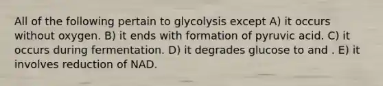 All of the following pertain to glycolysis except A) it occurs without oxygen. B) it ends with formation of pyruvic acid. C) it occurs during fermentation. D) it degrades glucose to and . E) it involves reduction of NAD.