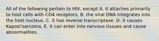 All of the following pertain to HIV, except A. it attaches primarily to host cells with CD4 receptors. B. the viral DNA integrates into the host nucleus. C. it has reverse transcriptase. D. it causes Kaposi'sarcoma. E. it can enter into <a href='https://www.questionai.com/knowledge/kqA5Ws88nP-nervous-tissue' class='anchor-knowledge'>nervous tissue</a>s and cause abnormalities.