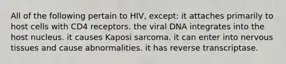 All of the following pertain to HIV, except: it attaches primarily to host cells with CD4 receptors. the viral DNA integrates into the host nucleus. it causes Kaposi sarcoma. it can enter into nervous tissues and cause abnormalities. it has reverse transcriptase.