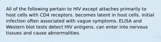 All of the following pertain to HIV except attaches primarily to host cells with CD4 receptors. becomes latent in host cells. initial infection often associated with vague symptoms. ELISA and Western blot tests detect HIV antigens. can enter into nervous tissues and cause abnormalities.