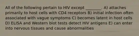 All of the following pertain to HIV except ________. A) attaches primarily to host cells with CD4 receptors B) initial infection often associated with vague symptoms C) becomes latent in host cells D) ELISA and Western blot tests detect HIV antigens E) can enter into nervous tissues and cause abnormalities