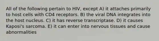 All of the following pertain to HIV, except A) it attaches primarily to host cells with CD4 receptors. B) the viral DNA integrates into the host nucleus. C) it has reverse transcriptase. D) it causes Kaposi's sarcoma. E) it can enter into nervous tissues and cause abnormalities