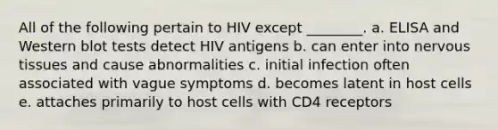 All of the following pertain to HIV except ________. a. ELISA and Western blot tests detect HIV antigens b. can enter into nervous tissues and cause abnormalities c. initial infection often associated with vague symptoms d. becomes latent in host cells e. attaches primarily to host cells with CD4 receptors