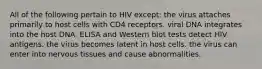 All of the following pertain to HIV except: the virus attaches primarily to host cells with CD4 receptors. viral DNA integrates into the host DNA. ELISA and Western blot tests detect HIV antigens. the virus becomes latent in host cells. the virus can enter into nervous tissues and cause abnormalities.