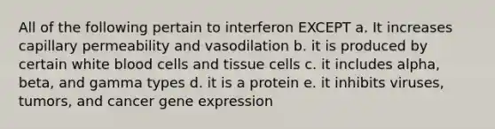 All of the following pertain to interferon EXCEPT a. It increases capillary permeability and vasodilation b. it is produced by certain white blood cells and tissue cells c. it includes alpha, beta, and gamma types d. it is a protein e. it inhibits viruses, tumors, and cancer gene expression