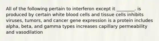 All of the following pertain to interferon except it ________. is produced by certain white blood cells and tissue cells inhibits viruses, tumors, and cancer gene expression is a protein includes alpha, beta, and gamma types increases capillary permeability and vasodilation