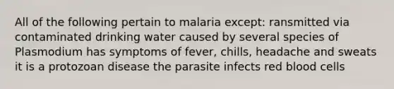 All of the following pertain to malaria except: ransmitted via contaminated drinking water caused by several species of Plasmodium has symptoms of fever, chills, headache and sweats it is a protozoan disease the parasite infects red blood cells