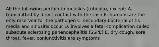 All the following pertain to measles (rubeola), except: A. transmitted by direct contact with the rash B. humans are the only reservoir for the pathogen C. secondary bacterial otitis media and sinusitis occur D. involves a fatal complication called subacute sclerosing panencephalitis (SSPE) E. dry cough, sore throat, fever, conjunctivitis are symptoms