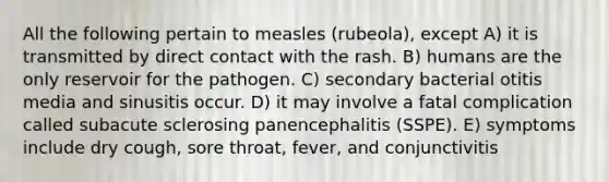 All the following pertain to measles (rubeola), except A) it is transmitted by direct contact with the rash. B) humans are the only reservoir for the pathogen. C) secondary bacterial otitis media and sinusitis occur. D) it may involve a fatal complication called subacute sclerosing panencephalitis (SSPE). E) symptoms include dry cough, sore throat, fever, and conjunctivitis