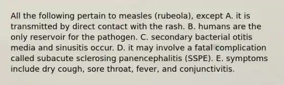 All the following pertain to measles (rubeola), except A. it is transmitted by direct contact with the rash. B. humans are the only reservoir for the pathogen. C. secondary bacterial otitis media and sinusitis occur. D. it may involve a fatal complication called subacute sclerosing panencephalitis (SSPE). E. symptoms include dry cough, sore throat, fever, and conjunctivitis.