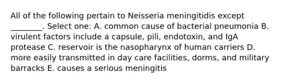 All of the following pertain to Neisseria meningitidis except ________. Select one: A. common cause of bacterial pneumonia B. virulent factors include a capsule, pili, endotoxin, and IgA protease C. reservoir is the nasopharynx of human carriers D. more easily transmitted in day care facilities, dorms, and military barracks E. causes a serious meningitis