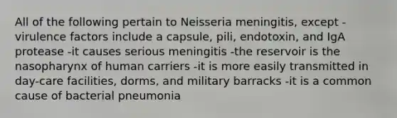 All of the following pertain to Neisseria meningitis, except -virulence factors include a capsule, pili, endotoxin, and IgA protease -it causes serious meningitis -the reservoir is the nasopharynx of human carriers -it is more easily transmitted in day-care facilities, dorms, and military barracks -it is a common cause of bacterial pneumonia